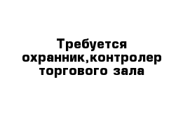 Требуется охранник,контролер торгового зала